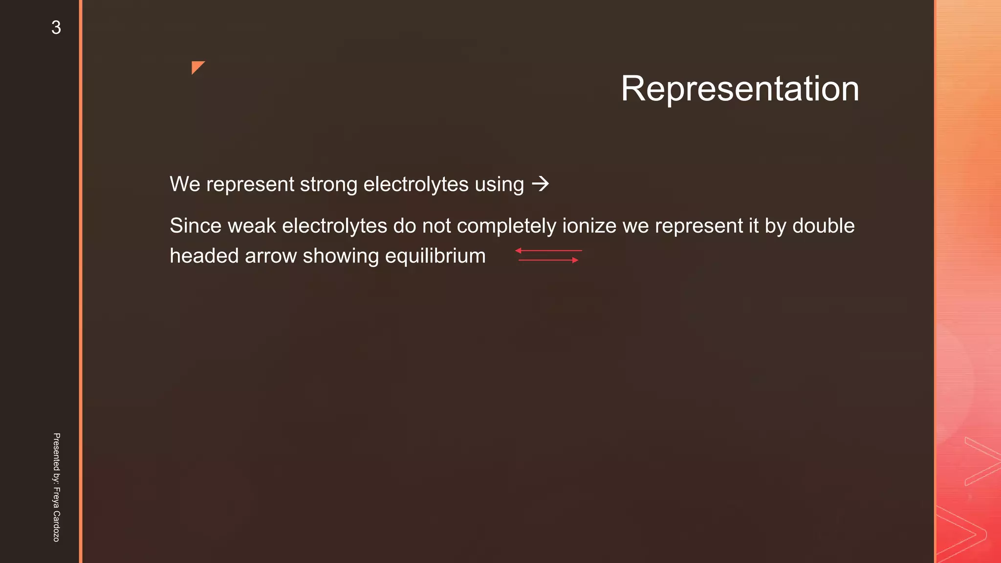 z
Representation
We represent strong electrolytes using 
Since weak electrolytes do not completely ionize we represent it by double
headed arrow showing equilibrium
Presentedby:FreyaCardozo
3
 