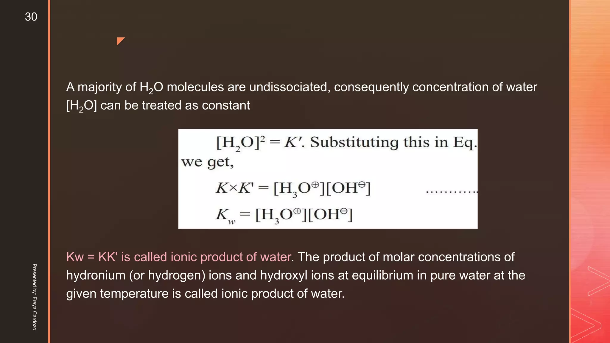 z
A majority of H2O molecules are undissociated, consequently concentration of water
[H2O] can be treated as constant
Kw = KK' is called ionic product of water. The product of molar concentrations of
hydronium (or hydrogen) ions and hydroxyl ions at equilibrium in pure water at the
given temperature is called ionic product of water.
Presentedby:FreyaCardozo
30
 