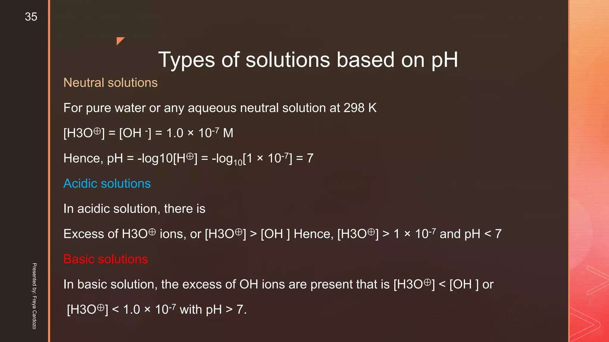 z
Types of solutions based on pH
Neutral solutions
For pure water or any aqueous neutral solution at 298 K
[H3O⊕] = [OH -] = 1.0 × 10-7 M
Hence, pH = -log10[H⊕] = -log10[1 × 10-7] = 7
Acidic solutions
In acidic solution, there is
Excess of H3O⊕ ions, or [H3O⊕] > [OH ] Hence, [H3O⊕] > 1 × 10-7 and pH < 7
Basic solutions
In basic solution, the excess of OH ions are present that is [H3O⊕] < [OH ] or
[H3O⊕] < 1.0 × 10-7 with pH > 7.
Presentedby:FreyaCardozo
35
 