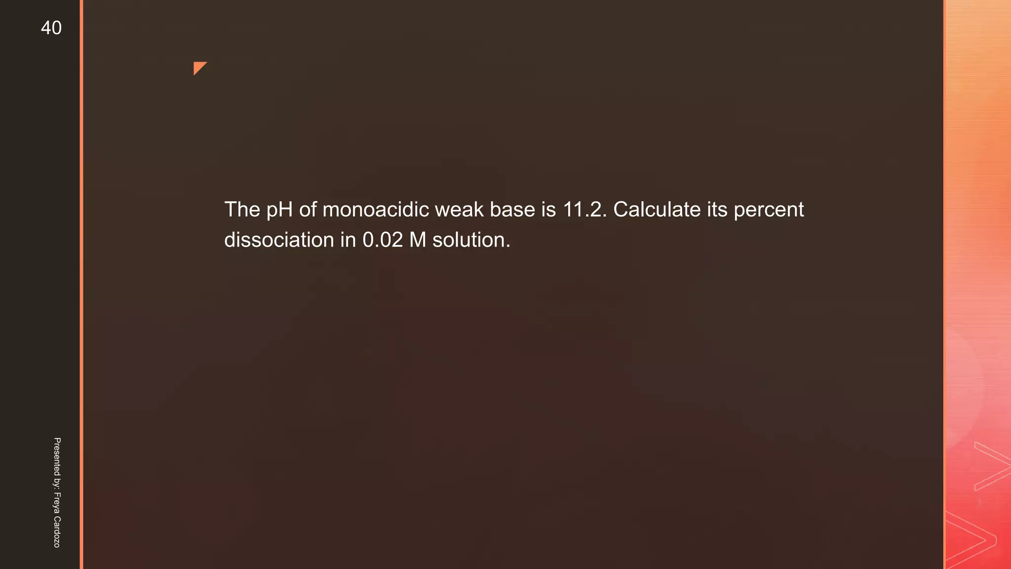 z
The pH of monoacidic weak base is 11.2. Calculate its percent
dissociation in 0.02 M solution.
Presentedby:FreyaCardozo
40
 