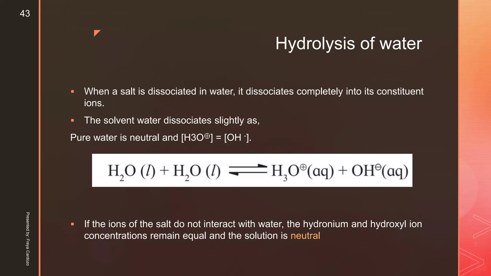 z
Hydrolysis of water
 When a salt is dissociated in water, it dissociates completely into its constituent
ions.
 The solvent water dissociates slightly as,
Pure water is neutral and [H3O⊕] = [OH -].
 If the ions of the salt do not interact with water, the hydronium and hydroxyl ion
concentrations remain equal and the solution is neutral
Presentedby:FreyaCardozo
43
 