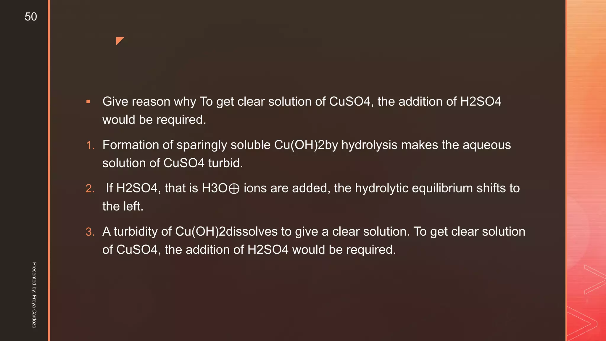 z
 Give reason why To get clear solution of CuSO4, the addition of H2SO4
would be required.
1. Formation of sparingly soluble Cu(OH)2by hydrolysis makes the aqueous
solution of CuSO4 turbid.
2. If H2SO4, that is H3O⊕ ions are added, the hydrolytic equilibrium shifts to
the left.
3. A turbidity of Cu(OH)2dissolves to give a clear solution. To get clear solution
of CuSO4, the addition of H2SO4 would be required.
Presentedby:FreyaCardozo
50
 