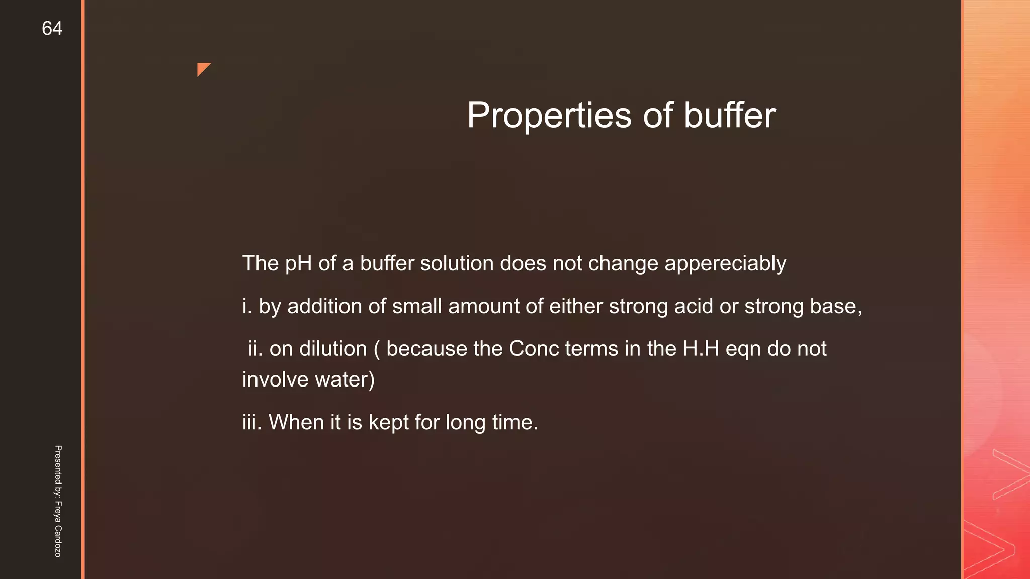 z
Properties of buffer
The pH of a buffer solution does not change appereciably
i. by addition of small amount of either strong acid or strong base,
ii. on dilution ( because the Conc terms in the H.H eqn do not
involve water)
iii. When it is kept for long time.
Presentedby:FreyaCardozo
64
 