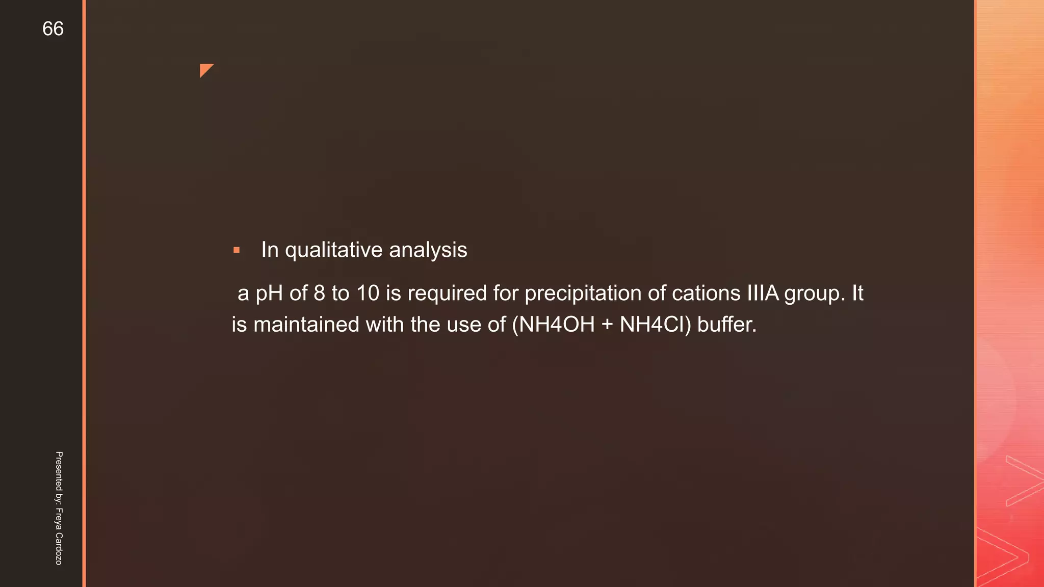 z
 In qualitative analysis
a pH of 8 to 10 is required for precipitation of cations IIIA group. It
is maintained with the use of (NH4OH + NH4Cl) buffer.
Presentedby:FreyaCardozo
66
 