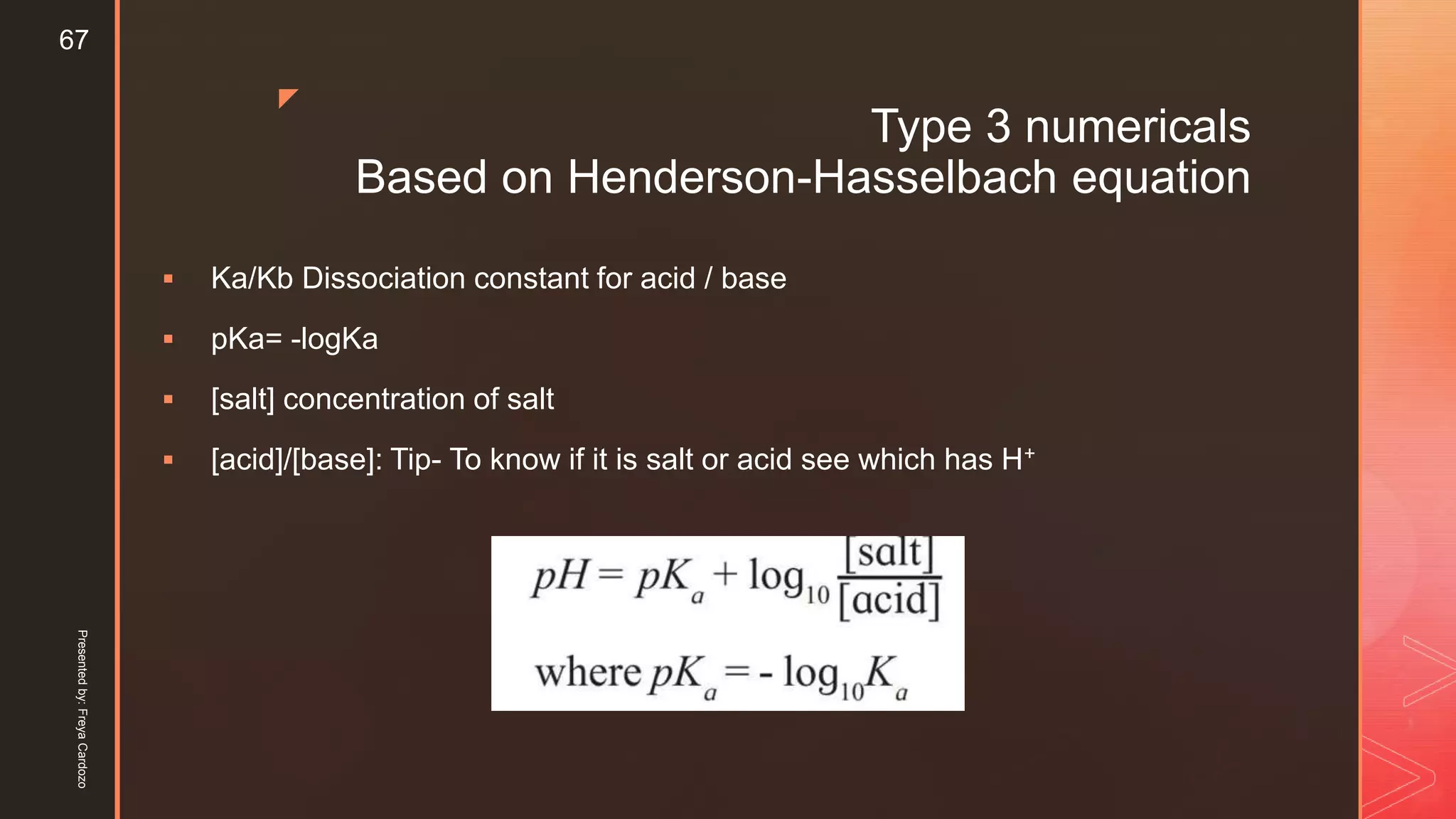 z
Type 3 numericals
Based on Henderson-Hasselbach equation
 Ka/Kb Dissociation constant for acid / base
 pKa= -logKa
 [salt] concentration of salt
 [acid]/[base]: Tip- To know if it is salt or acid see which has H+
Presentedby:FreyaCardozo
67
 