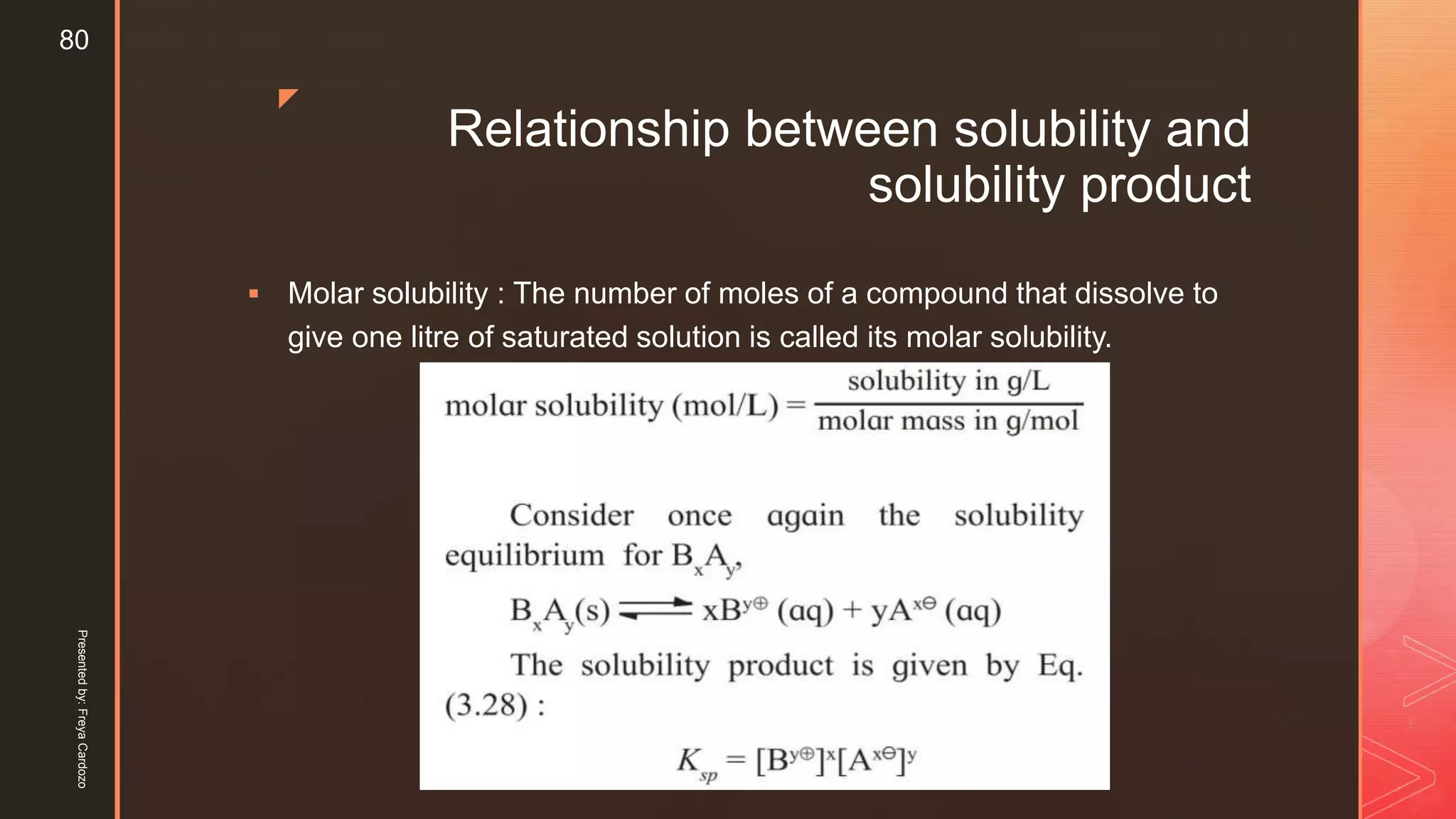 z
Relationship between solubility and
solubility product
 Molar solubility : The number of moles of a compound that dissolve to
give one litre of saturated solution is called its molar solubility.
Presentedby:FreyaCardozo
80
 