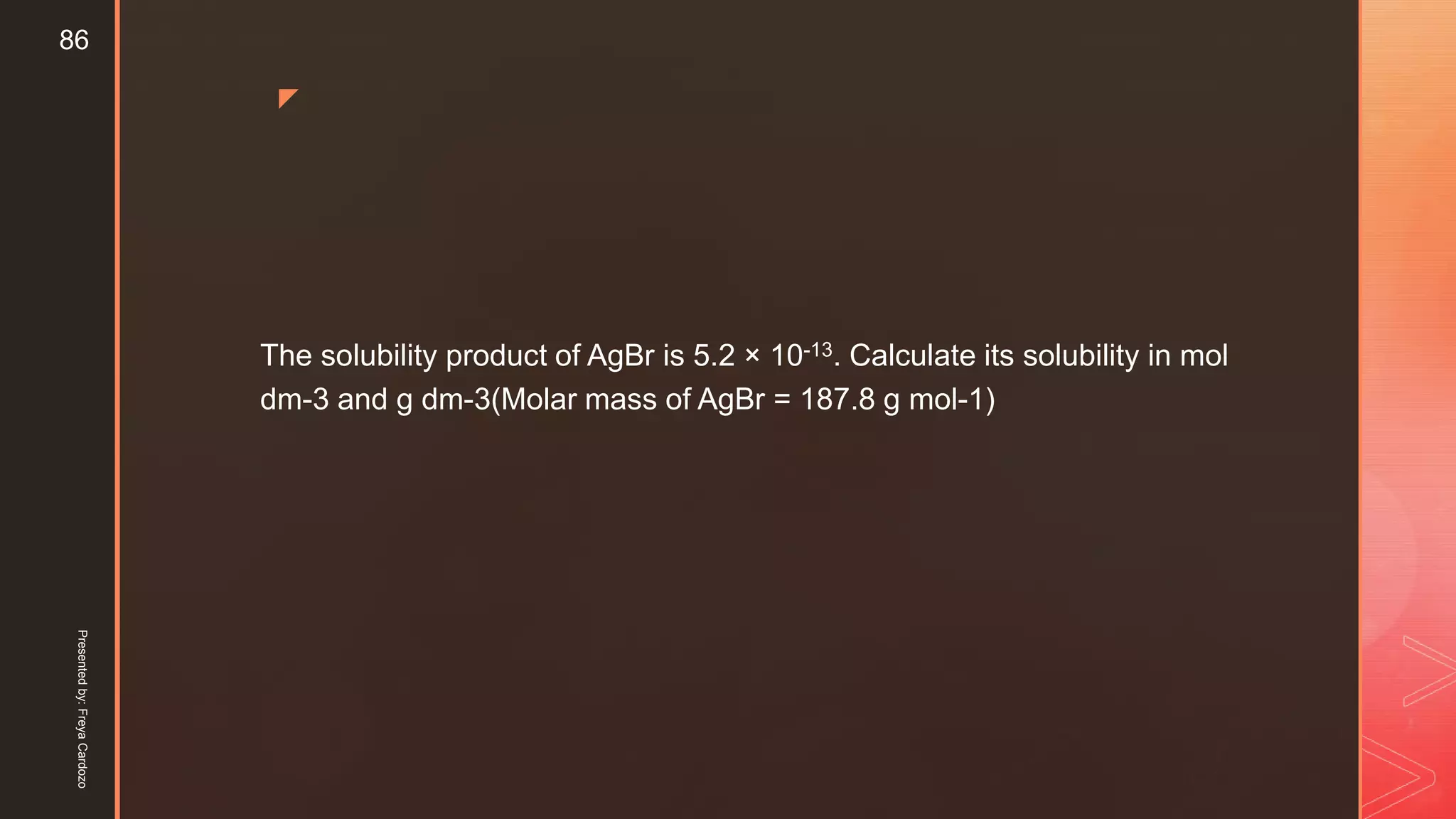 z
The solubility product of AgBr is 5.2 × 10-13. Calculate its solubility in mol
dm-3 and g dm-3(Molar mass of AgBr = 187.8 g mol-1)
Presentedby:FreyaCardozo
86
 
