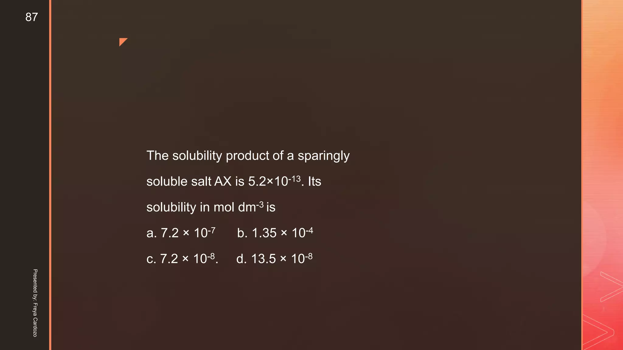 z
The solubility product of a sparingly
soluble salt AX is 5.2×10-13. Its
solubility in mol dm-3 is
a. 7.2 × 10-7 b. 1.35 × 10-4
c. 7.2 × 10-8. d. 13.5 × 10-8
Presentedby:FreyaCardozo
87
 