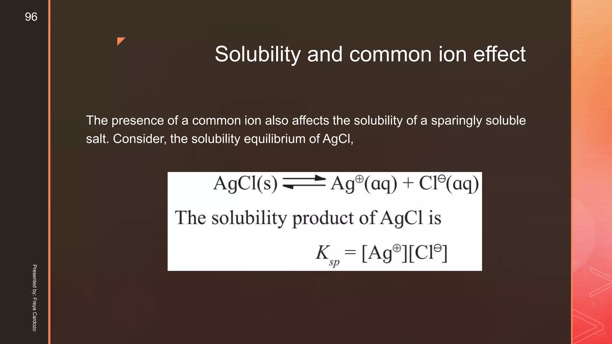 z
Solubility and common ion effect
The presence of a common ion also affects the solubility of a sparingly soluble
salt. Consider, the solubility equilibrium of AgCl,
Presentedby:FreyaCardozo
96
 