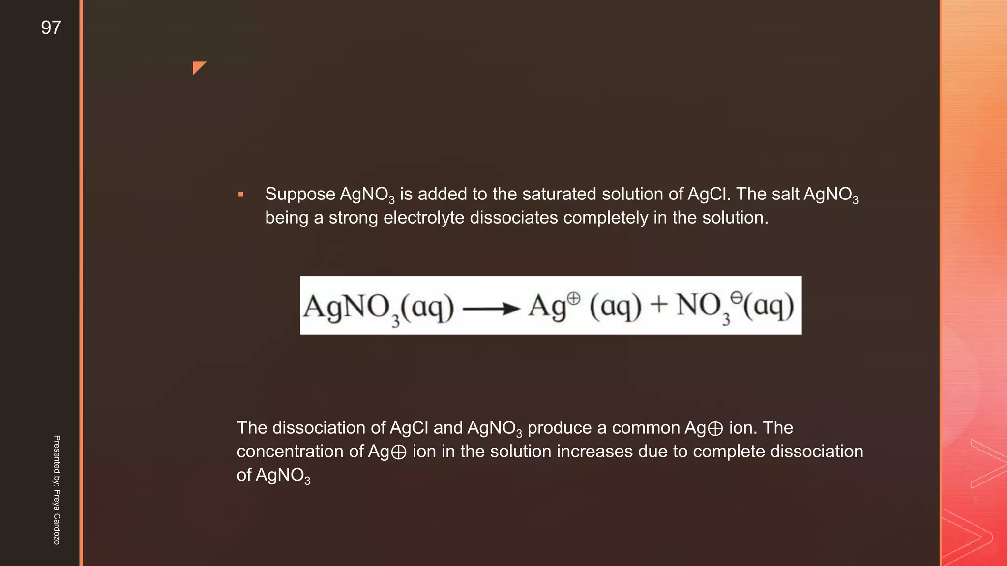 z
 Suppose AgNO3 is added to the saturated solution of AgCl. The salt AgNO3
being a strong electrolyte dissociates completely in the solution.
The dissociation of AgCl and AgNO3 produce a common Ag⊕ ion. The
concentration of Ag⊕ ion in the solution increases due to complete dissociation
of AgNO3
Presentedby:FreyaCardozo
97
 