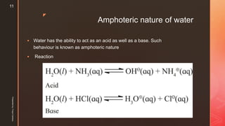 z
Amphoteric nature of water
 Water has the ability to act as an acid as well as a base. Such
behaviour is known as amphoteric nature
 Reaction
Presentedby:FreyaCardozo
11
 