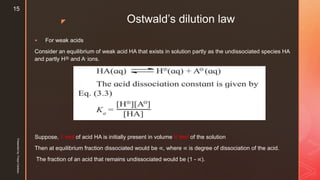 z Ostwald’s dilution law
 For weak acids
Consider an equilibrium of weak acid HA that exists in solution partly as the undissociated species HA
and partly H⊕ and A- ions.
Suppose, 1 mol of acid HA is initially present in volume V dm3 of the solution
Then at equilibrium fraction dissociated would be ∝, where ∝ is degree of dissociation of the acid.
The fraction of an acid that remains undissociated would be (1 - ∝).
Presentedby:FreyaCardozo
15
 