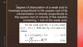 z
degree of dissociation of a weak acid is
inversely proportional to the square root of its
concentration or directly proportional to
the square root of volume of the solution
containing 1 mol of the weak acid.
Presentedby:FreyaCardozo
18
 
