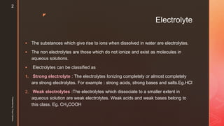 z
Electrolyte
 The substances which give rise to ions when dissolved in water are electrolytes.
 The non electrolytes are those which do not ionize and exist as molecules in
aqueous solutions.
 Electrolytes can be classified as
1. Strong electrolyte : The electrolytes Ionizing completely or almost completely
are strong electrolytes. For example : strong acids, strong bases and salts.Eg.HCl
2. Weak electrolytes :The electrolytes which dissociate to a smaller extent in
aqueous solution are weak electrolytes. Weak acids and weak bases belong to
this class. Eg. CH3COOH
Presentedby:FreyaCardozo
2
 