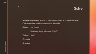 z
Solve
A weak monobasic acid is 0.05% dissociated in 0.02 M solution.
Calculate dissociation constant of the acid
Given : c= 0.02M
%alpha= 0.05 alpha=0.05/100
To find : Ka=?
Formula:
Solution:
Presentedby:FreyaCardozo
23
 