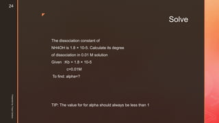 z
Solve
The dissociation constant of
NH4OH is 1.8 × 10-5. Calculate its degree
of dissociation in 0.01 M solution
Given :Kb = 1.8 × 10-5
c=0.01M
To find: alpha=?
TIP: The value for for alpha should always be less than 1
Presentedby:FreyaCardozo
24
 