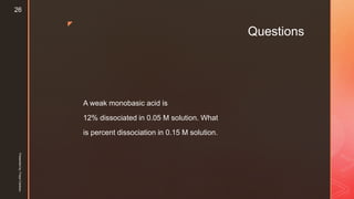 z
Questions
A weak monobasic acid is
12% dissociated in 0.05 M solution. What
is percent dissociation in 0.15 M solution.
Presentedby:FreyaCardozo
26
 