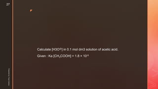 z
Calculate [H3O⊕] in 0.1 mol dm3 solution of acetic acid.
Given : Ka [CH3COOH] = 1.8 × 10-5
Presentedby:FreyaCardozo
27
 