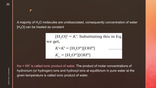 z
A majority of H2O molecules are undissociated, consequently concentration of water
[H2O] can be treated as constant
Kw = KK' is called ionic product of water. The product of molar concentrations of
hydronium (or hydrogen) ions and hydroxyl ions at equilibrium in pure water at the
given temperature is called ionic product of water.
Presentedby:FreyaCardozo
30
 
