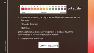 z
pH scale
 Instead of expressing acidity in terms of hydronium ion conc we use
this scale
 Given by Sorenson
 Definition:
pH of a solution as the negative logarithm to the base 10, of the
concentration of H⊕ ions in solution in mol dm-3
 Mathematical expression
Presentedby:FreyaCardozo
32
 
