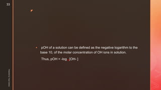 z
 pOH of a solution can be defined as the negative logarithm to the
base 10, of the molar concentration of OH ions in solution.
Thus, pOH = -log10[OH- ]
Presentedby:FreyaCardozo
33
 