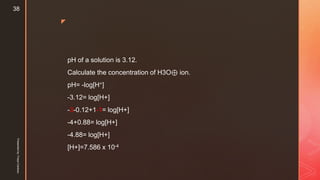z
pH of a solution is 3.12.
Calculate the concentration of H3O⊕ ion.
pH= -log[H+]
-3.12= log[H+]
-3-0.12+1-1= log[H+]
-4+0.88= log[H+]
-4.88= log[H+]
[H+]=7.586 x 10-4
Presentedby:FreyaCardozo
38
 