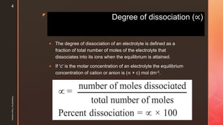 z
Degree of dissociation (∝)
 The degree of dissociation of an electrolyte is defined as a
fraction of total number of moles of the electrolyte that
dissociates into its ions when the equilibrium is attained.
 If 'c' is the molar concentration of an electrolyte the equilibrium
concentration of cation or anion is (∝ × c) mol dm-3.
Presentedby:FreyaCardozo
4
 