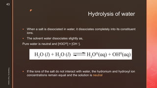 z
Hydrolysis of water
 When a salt is dissociated in water, it dissociates completely into its constituent
ions.
 The solvent water dissociates slightly as,
Pure water is neutral and [H3O⊕] = [OH -].
 If the ions of the salt do not interact with water, the hydronium and hydroxyl ion
concentrations remain equal and the solution is neutral
Presentedby:FreyaCardozo
43
 