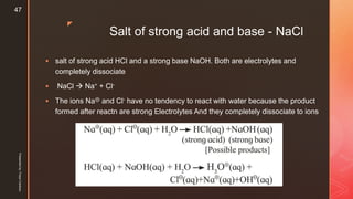 z
Salt of strong acid and base - NaCl
 salt of strong acid HCl and a strong base NaOH. Both are electrolytes and
completely dissociate
 NaCl  Na+ + Cl-
 The ions Na⊕ and Cl- have no tendency to react with water because the product
formed after reactn are strong Electrolytes And they completely dissociate to ions
Presentedby:FreyaCardozo
47
 