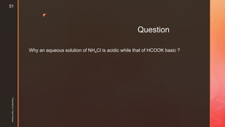 z
Question
Why an aqueous solution of NH4Cl is acidic while that of HCOOK basic ?
Presentedby:FreyaCardozo
51
 