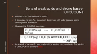 z
Salts of weak acids and strong bases-
CH3COONa
 Acid is CH3COOH and base is NaOH
 It dissociate to form Na+ ions which donot react with water beacuse strong
Electrolyte NaOH will form
 However the CH3COO- ions react
 As a result of excess OH ions produced the solution becomes basic. The solution
of CH3COONa is therefore basic.
Presentedby:FreyaCardozo
52
 