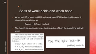 z
Salts of weak acids and weak base
 When salt BA of weak acid HA and weak base BOH is dissolved in water, it
dissociates completely as
BA(aq)  B⊕(aq) + A (aq)
 The hydrolysis reaction involves the interaction of both the ions of the salt with
water,
Presentedby:FreyaCardozo
53
 