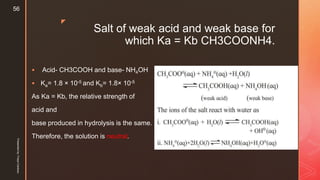 z
Salt of weak acid and weak base for
which Ka = Kb CH3COONH4.
 Acid- CH3COOH and base- NH4OH
 Ka= 1.8 × 10-5 and Kb= 1.8× 10-5
As Ka = Kb, the relative strength of
acid and
base produced in hydrolysis is the same.
Therefore, the solution is neutral.
Presentedby:FreyaCardozo
56
 