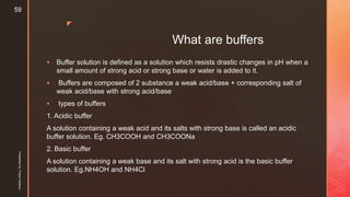 z
What are buffers
 Buffer solution is defined as a solution which resists drastic changes in pH when a
small amount of strong acid or strong base or water is added to it.
 Buffers are composed of 2 substance a weak acid/base + corresponding salt of
weak acid/base with strong acid/base
 types of buffers
1. Acidic buffer
A solution containing a weak acid and its salts with strong base is called an acidic
buffer solution. Eg. CH3COOH and CH3COONa
2. Basic buffer
A solution containing a weak base and its salt with strong acid is the basic buffer
solution. Eg.NH4OH and NH4Cl
Presentedby:FreyaCardozo
59
 