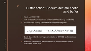 z
Buffer action*:Sodium acetate acetic
acid buffer
 Weak acid -CH3COOH
 salt- CH3COONa (made of weak acid CH3COOH and strong base NaOH)
 CH3COONa is a strong Electrolyte thus dissociates completely
 Due to dissociation there is large concentration of CH3COO- as it dissociates
completely
 acetic acid is a weak acid, the concentration of undissociated CH3COOH
molecules is usually high
Presentedby:FreyaCardozo
62
 