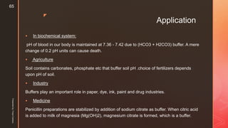 z
Application
 In biochemical system:
pH of blood in our body is maintained at 7.36 - 7.42 due to (HCO3 + H2CO3) buffer. A mere
change of 0.2 pH units can cause death.
 Agriculture
Soil contains carbonates, phosphate etc that buffer soil pH .choice of fertilizers depends
upon pH of soil.
 Industry
Buffers play an important role in paper, dye, ink, paint and drug industries.
 Medicine
Penicillin preparations are stabilized by addition of sodium citrate as buffer. When citric acid
is added to milk of magnesia (Mg(OH)2), magnesium citrate is formed, which is a buffer.
Presentedby:FreyaCardozo
65
 