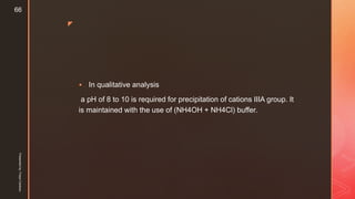 z
 In qualitative analysis
a pH of 8 to 10 is required for precipitation of cations IIIA group. It
is maintained with the use of (NH4OH + NH4Cl) buffer.
Presentedby:FreyaCardozo
66
 