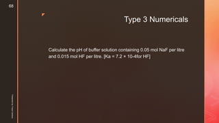 z
Type 3 Numericals
Calculate the pH of buffer solution containing 0.05 mol NaF per litre
and 0.015 mol HF per litre. [Ka = 7.2 × 10-4for HF]
Presentedby:FreyaCardozo
68
 
