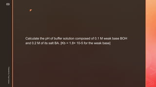 z
Calculate the pH of buffer solution composed of 0.1 M weak base BOH
and 0.2 M of its salt BA. [Kb = 1.8× 10-5 for the weak base]
Presentedby:FreyaCardozo
69
 