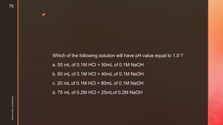 z
Which of the following solution will have pH value equal to 1.0 ?
a. 50 mL of 0.1M HCl + 50mL of 0.1M NaOH
b. 60 mL of 0.1M HCl + 40mL of 0.1M NaOH
c. 20 mL of 0.1M HCl + 80mL of 0.1M NaOH
d. 75 mL of 0.2M HCl + 25mLof 0.2M NaOH
Presentedby:FreyaCardozo
70
 