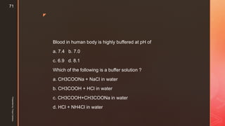 z
Blood in human body is highly buffered at pH of
a. 7.4 b. 7.0
c. 6.9 d. 8.1
Which of the following is a buffer solution ?
a. CH3COONa + NaCl in water
b. CH3COOH + HCl in water
c. CH3COOH+CH3COONa in water
d. HCl + NH4Cl in water
Presentedby:FreyaCardozo
71
 