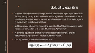 z
Solubility equilibria
 Suppose some powdered sparingly soluble salt such as AgCl is put into water
and stirred vigorously. A very small amount of AgCl dissolves in water to form
its saturated solution. Most of the salt remains undissolved. Thus, solid AgCl is
in contact with its saturated solution.
 AgCl is a strong electrolyte. Hence the quantity of AgCl that dissolves in water
dissociates completely into its constituent ions, Ag⊕ and Cl- .
 A dynamic equilibrium exists between undissolved solid AgCl and the
dissolved ions, Ag⊕ and Cl- , in the saturated Solution.
 This equilibrium, called solubility equilibrium
Presentedby:FreyaCardozo
74
 