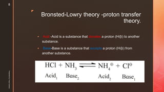 z
Bronsted-Lowry theory -proton transfer
theory.
 Acid -Acid is a substance that donates a proton (H⊕) to another
substance.
 Base-Base is a substance that accepts a proton (H⊕) from
another substance.
Presentedby:FreyaCardozo
8
 