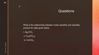 z
Questions
What is the relationship between molar solubility and solubility
product for salts given below
i. Ag2CrO4
ii. Ca3(PO4)2
iii. Cr(OH)3
Presentedby:FreyaCardozo
85
 