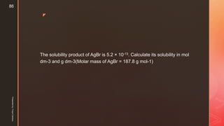 z
The solubility product of AgBr is 5.2 × 10-13. Calculate its solubility in mol
dm-3 and g dm-3(Molar mass of AgBr = 187.8 g mol-1)
Presentedby:FreyaCardozo
86
 