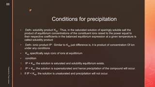 z
Conditions for precipitation
 Defn- solubility product Ksp : Thus, in the saturated solution of sparingly soluble salt the
product of equilibrium concentrations of the constituent ions raised to the power equal to
their respective coefficients in the balanced equilibrium expression at a given temperature is
called solubility product
 Defn- ionic product IP : Similar to Ksp just difference is, it is product of concentration Of ion
under any conditions
 Ksp specifically says conc of ions at equilibrium
 condition
1. IP = Ksp; the solution is saturated and solubility equilibrium exists.
2. IP > Ksp; the solution is supersaturated and hence precipitation of the compound will occur.
3. If IP < Ksp, the solution is unsaturated and precipitation will not occur.
Presentedby:FreyaCardozo
88
 