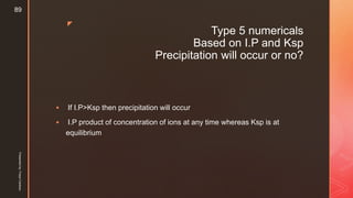 z
Type 5 numericals
Based on I.P and Ksp
Precipitation will occur or no?
 If I.P>Ksp then precipitation will occur
 I.P product of concentration of ions at any time whereas Ksp is at
equilibrium
Presentedby:FreyaCardozo
89
 