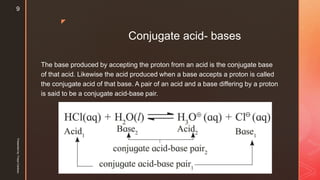 z
Conjugate acid- bases
The base produced by accepting the proton from an acid is the conjugate base
of that acid. Likewise the acid produced when a base accepts a proton is called
the conjugate acid of that base. A pair of an acid and a base differing by a proton
is said to be a conjugate acid-base pair.
Presentedby:FreyaCardozo
9
 