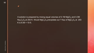 z
A solution is prepared by mixing equal volumes of 0.1M MgCl2 and 0.3M
Na2C2O4 at 293 K. Would MgC2O4 precipitate out ? Ksp of MgC2O4 at 293
K is 8.56 × 10-5.
Presentedby:FreyaCardozo
90
 