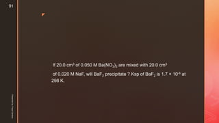 z
If 20.0 cm3 of 0.050 M Ba(NO3)2 are mixed with 20.0 cm3
of 0.020 M NaF, will BaF2 precipitate ? Ksp of BaF2 is 1.7 × 10-6 at
298 K.
Presentedby:FreyaCardozo
91
 